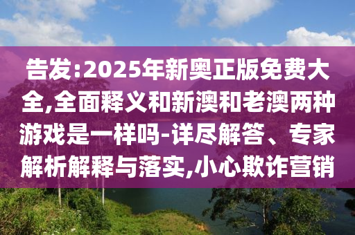 告發(fā):2025年新奧正版免費(fèi)大全,全面釋義和新澳和老澳兩種游戲是一樣嗎-詳盡解答、專家解析解釋與落實,小心欺詐營銷