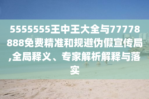 5555555王中王大全與77778888免費精準和規(guī)避偽假宣傳局,全局釋義、專家解析解釋與落實