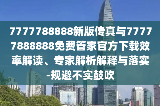 7777788888新版?zhèn)髡媾c77777888888免費(fèi)管家官方下載效率解讀、專家解析解釋與落實(shí)-規(guī)避不實(shí)鼓吹