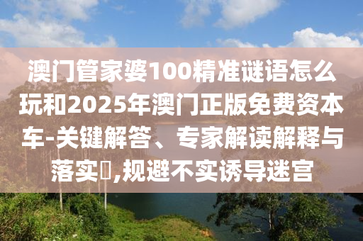 澳門管家婆100精準(zhǔn)謎語怎么玩和2025年澳門正版免費(fèi)資本車-關(guān)鍵解答、專家解讀解釋與落實(shí)?,規(guī)避不實(shí)誘導(dǎo)迷宮