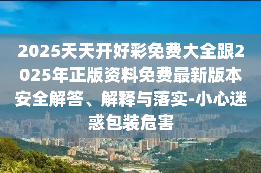 2025天天開(kāi)好彩免費(fèi)大全跟2025年正版資料免費(fèi)最新版本安全解答、解釋與落實(shí)-小心迷惑包裝危害