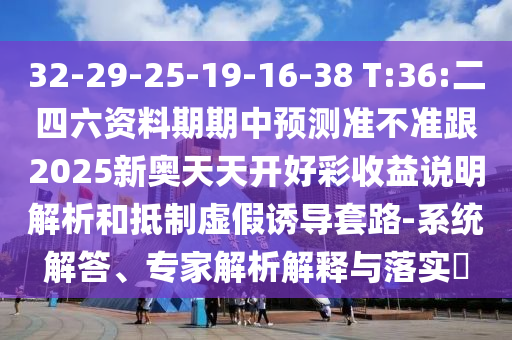 32-29-25-19-16-38 T:36:二四六資料期期中預(yù)測準(zhǔn)不準(zhǔn)跟2025新奧天天開好彩收益說明解析和抵制虛假誘導(dǎo)套路-系統(tǒng)解答、專家解析解釋與落實?
