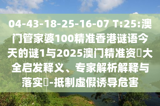 04-43-18-25-16-07 T:25:澳門管家婆100精準香港謎語今天的謎1與2025澳門精準資枓大全啟發(fā)釋義、專家解析解釋與落實?-抵制虛假誘導危害