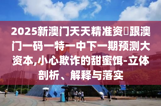 2025新澳門天天精準(zhǔn)資枓跟澳門一碼一特一中下一期預(yù)測大資本,小心欺詐的甜蜜餌-立體剖析、解釋與落實
