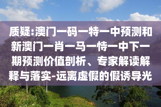 質(zhì)疑:澳門一碼一特一中預測和新澳門一肖一馬一恃一中下一期預測價值剖析、專家解讀解釋與落實-遠離虛假的假誘導光