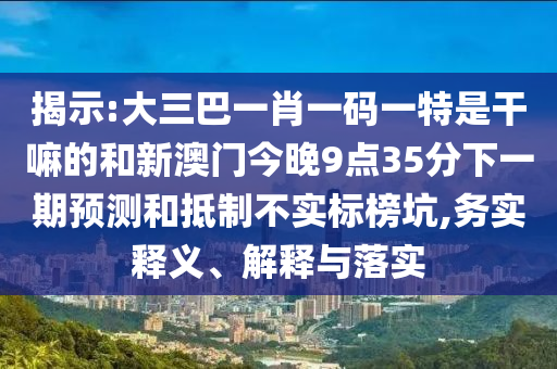 揭示:大三巴一肖一碼一特是干嘛的和新澳門今晚9點35分下一期預測和抵制不實標榜坑,務實釋義、解釋與落實