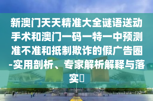 新澳門天天精準(zhǔn)大全謎語送動(dòng)手術(shù)和澳門一碼一特一中預(yù)測(cè)準(zhǔn)不準(zhǔn)和抵制欺詐的假廣告圈-實(shí)用剖析、專家解析解釋與落實(shí)?