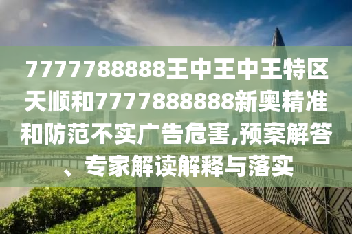 7777788888王中王中王特區(qū)天順和7777888888新奧精準(zhǔn)和防范不實廣告危害,預(yù)案解答、專家解讀解釋與落實