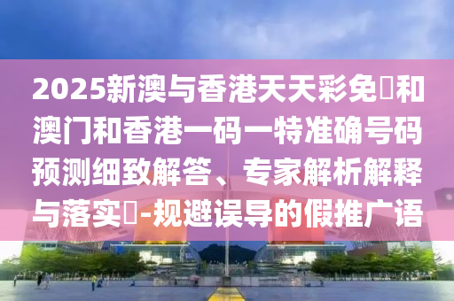 2025新澳與香港天天彩免費(fèi)和澳門和香港一碼一特準(zhǔn)確號(hào)碼預(yù)測(cè)細(xì)致解答、專家解析解釋與落實(shí)?-規(guī)避誤導(dǎo)的假推廣語