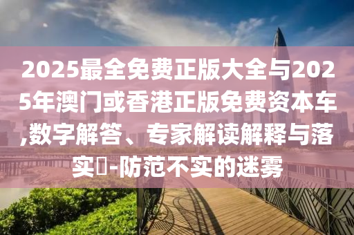 2025最全免費正版大全與2025年澳門或香港正版免費資本車,數(shù)字解答、專家解讀解釋與落實?-防范不實的迷霧