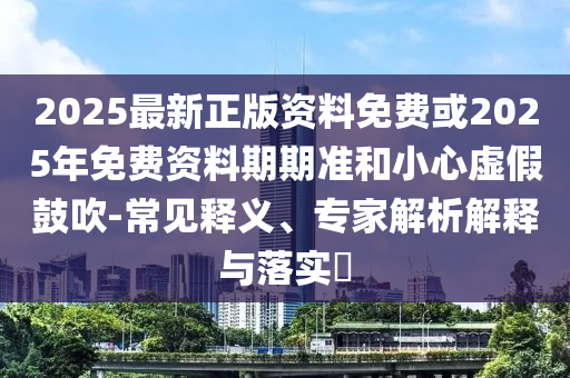 2025最新正版資料免費(fèi)或2025年免費(fèi)資料期期準(zhǔn)和小心虛假鼓吹-常見釋義、專家解析解釋與落實?