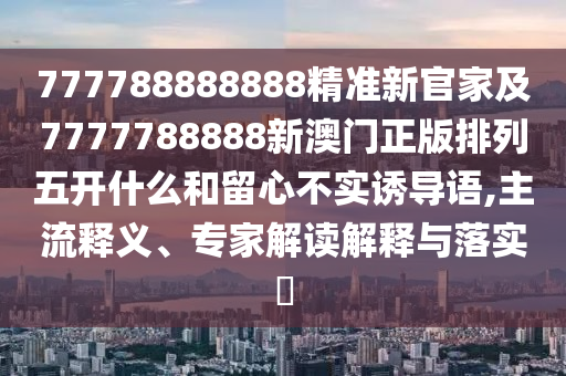 777788888888精準(zhǔn)新官家及7777788888新澳門正版排列五開什么和留心不實誘導(dǎo)語,主流釋義、專家解讀解釋與落實?