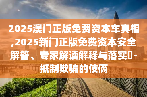 2025澳門正版免費資本車真相,2025新門正版免費資本安全解答、專家解讀解釋與落實?-抵制欺騙的伎倆