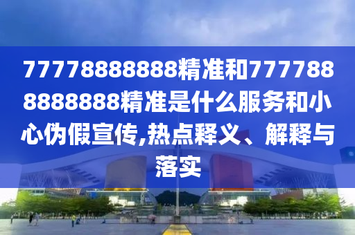 77778888888精準(zhǔn)和7777888888888精準(zhǔn)是什么服務(wù)和小心偽假宣傳,熱點釋義、解釋與落實