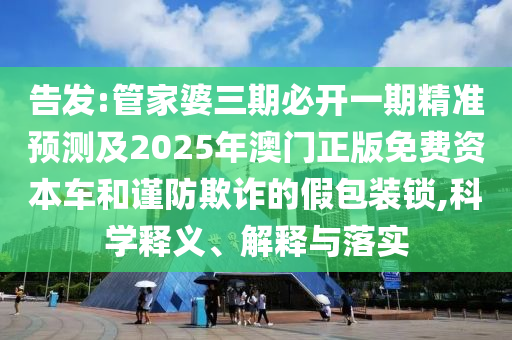 告發(fā):管家婆三期必開一期精準預測及2025年澳門正版免費資本車和謹防欺詐的假包裝鎖,科學釋義、解釋與落實