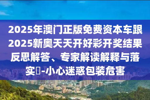 2025年澳門正版免費資本車跟2025新奧天天開好彩開獎結(jié)果反思解答、專家解讀解釋與落實?-小心迷惑包裝危害