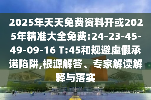 2025年天天免費(fèi)資料開或2025年精準(zhǔn)大全免費(fèi):24-23-45-49-09-16 T:45和規(guī)避虛假承諾陷阱,根源解答、專家解讀解釋與落實(shí)