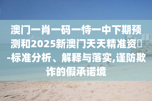 澳門一肖一碼一恃一中下期預(yù)測和2025新澳門天天精準(zhǔn)資枓-標(biāo)準(zhǔn)分析、解釋與落實(shí),謹(jǐn)防欺詐的假承諾境