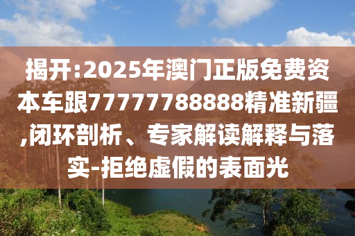 揭開:2025年澳門正版免費(fèi)資本車跟77777788888精準(zhǔn)新疆,閉環(huán)剖析、專家解讀解釋與落實(shí)-拒絕虛假的表面光
