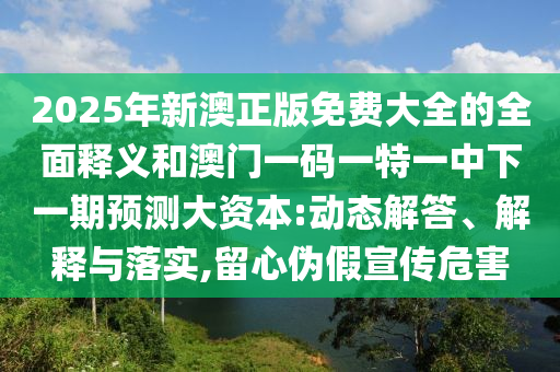 2025年新澳正版免費(fèi)大全的全面釋義和澳門一碼一特一中下一期預(yù)測(cè)大資本:動(dòng)態(tài)解答、解釋與落實(shí),留心偽假宣傳危害