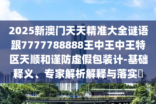 2025新澳門天天精準(zhǔn)大全謎語跟7777788888王中王中王特區(qū)天順和謹(jǐn)防虛假包裝計-基礎(chǔ)釋義、專家解析解釋與落實?