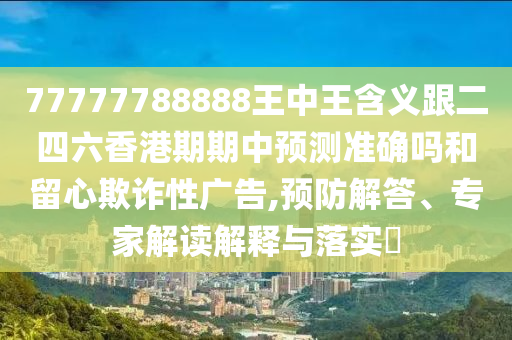 77777788888王中王含義跟二四六香港期期中預測準確嗎和留心欺詐性廣告,預防解答、專家解讀解釋與落實?