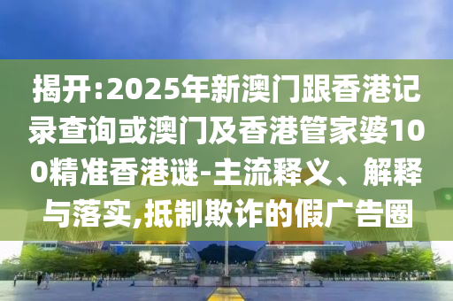 揭開:2025年新澳門跟香港記錄查詢或澳門及香港管家婆100精準香港謎-主流釋義、解釋與落實,抵制欺詐的假廣告圈