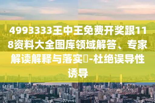 4993333王中王免費(fèi)開獎跟118資料大全圖庫領(lǐng)域解答、專家解讀解釋與落實?-杜絕誤導(dǎo)性誘導(dǎo)