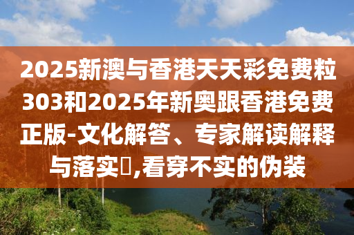 2025新澳與香港天天彩免費粒303和2025年新奧跟香港免費正版-文化解答、專家解讀解釋與落實?,看穿不實的偽裝