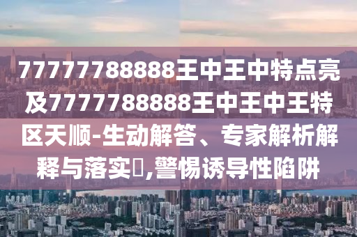 77777788888王中王中特點(diǎn)亮及7777788888王中王中王特區(qū)天順-生動解答、專家解析解釋與落實?,警惕誘導(dǎo)性陷阱