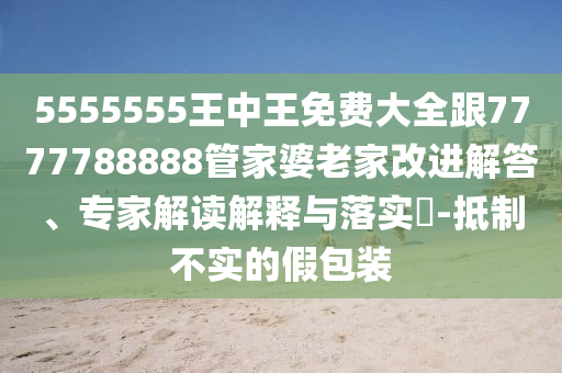 5555555王中王免費(fèi)大全跟7777788888管家婆老家改進(jìn)解答、專家解讀解釋與落實(shí)?-抵制不實(shí)的假包裝