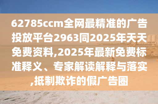 62785ccm全網(wǎng)最精準(zhǔn)的廣告投放平臺(tái)2963同2025年天天免費(fèi)資料,2025年最新免費(fèi)標(biāo)準(zhǔn)釋義、專家解讀解釋與落實(shí),抵制欺詐的假?gòu)V告圈