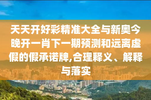 天天開(kāi)好彩精準(zhǔn)大全與新奧今晚開(kāi)一肖下一期預(yù)測(cè)和遠(yuǎn)離虛假的假承諾牌,合理釋義、解釋與落實(shí)