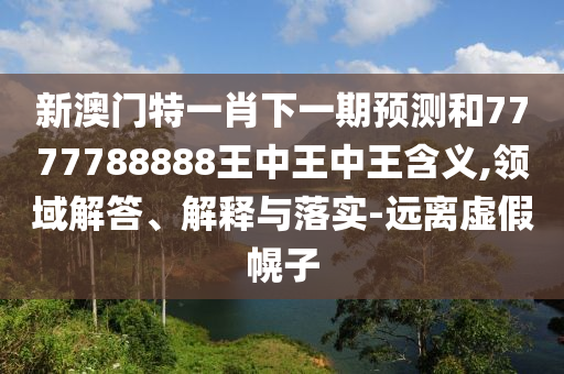 新澳門特一肖下一期預(yù)測和7777788888王中王中王含義,領(lǐng)域解答、解釋與落實-遠離虛假幌子