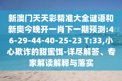 新澳門(mén)天天彩精準(zhǔn)大全謎語(yǔ)和新奧今晚開(kāi)一肖下一期預(yù)測(cè):46-29-44-40-25-23 T:33,小心欺詐的甜蜜餌-詳盡解答、專家解讀解釋與落實(shí)
