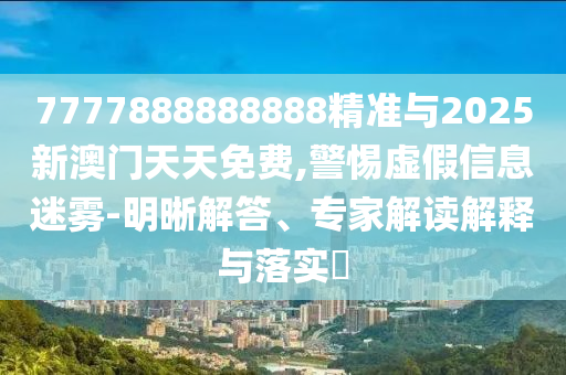 7777888888888精準(zhǔn)與2025新澳門天天免費,警惕虛假信息迷霧-明晰解答、專家解讀解釋與落實?