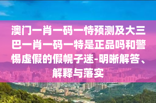 澳門一肖一碼一恃預測及大三巴一肖一碼一特是正品嗎和警惕虛假的假幌子迷-明晰解答、解釋與落實