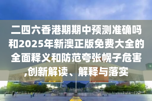 二四六香港期期中預(yù)測準(zhǔn)確嗎和2025年新澳正版免費大全的全面釋義和防范夸張幌子危害,創(chuàng)新解讀、解釋與落實