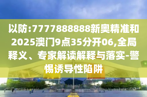 以防:7777888888新奧精準和2025澳門9點35分開06,全局釋義、專家解讀解釋與落實-警惕誘導(dǎo)性陷阱