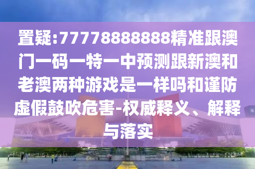 置疑:77778888888精準(zhǔn)跟澳門(mén)一碼一特一中預(yù)測(cè)跟新澳和老澳兩種游戲是一樣嗎和謹(jǐn)防虛假鼓吹危害-權(quán)威釋義、解釋與落實(shí)
