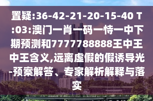 置疑:36-42-21-20-15-40 T:03:澳門(mén)一肖一碼一恃一中下期預(yù)測(cè)和7777788888王中王中王含義,遠(yuǎn)離虛假的假誘導(dǎo)光-預(yù)案解答、專(zhuān)家解析解釋與落實(shí)