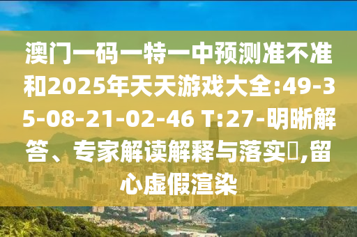 澳門(mén)一碼一特一中預(yù)測(cè)準(zhǔn)不準(zhǔn)和2025年天天游戲大全:49-35-08-21-02-46 T:27-明晰解答、專(zhuān)家解讀解釋與落實(shí)?,留心虛假渲染