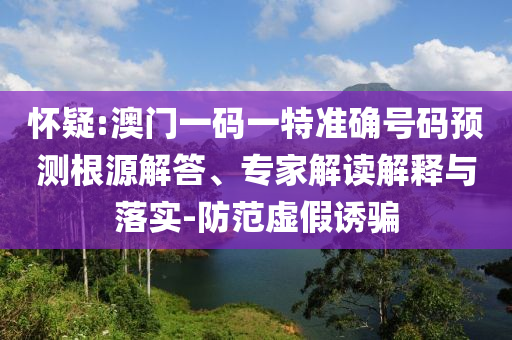 懷疑:澳門一碼一特準確號碼預測根源解答、專家解讀解釋與落實-防范虛假誘騙