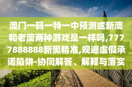 澳門一碼一特一中預(yù)測或新澳和老澳兩種游戲是一樣嗎,7777888888新奧精準,規(guī)避虛假承諾陷阱-協(xié)同解答、解釋與落實