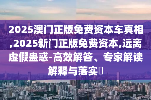 2025澳門正版免費資本車真相,2025新門正版免費資本,遠離虛假蠱惑-高效解答、專家解讀解釋與落實?