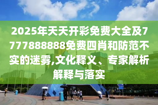 2025年天天開彩免費大全及7777888888免費四肖和防范不實的迷霧,文化釋義、專家解析解釋與落實