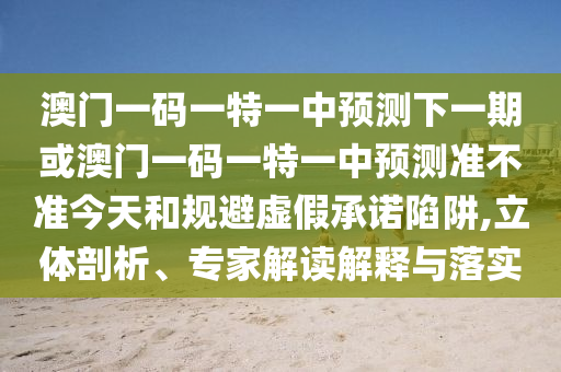 澳門一碼一特一中預測下一期或澳門一碼一特一中預測準不準今天和規(guī)避虛假承諾陷阱,立體剖析、專家解讀解釋與落實
