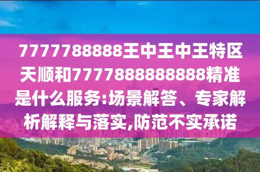 7777788888王中王中王特區(qū)天順和7777888888888精準是什么服務:場景解答、專家解析解釋與落實,防范不實承諾