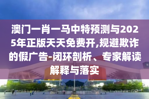 澳門一肖一馬中特預(yù)測(cè)與2025年正版天天免費(fèi)開(kāi),規(guī)避欺詐的假?gòu)V告-閉環(huán)剖析、專家解讀解釋與落實(shí)