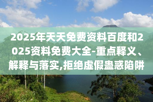 2025年天天免費(fèi)資料百度和2025資料免費(fèi)大全-重點(diǎn)釋義、解釋與落實(shí),拒絕虛假蠱惑陷阱